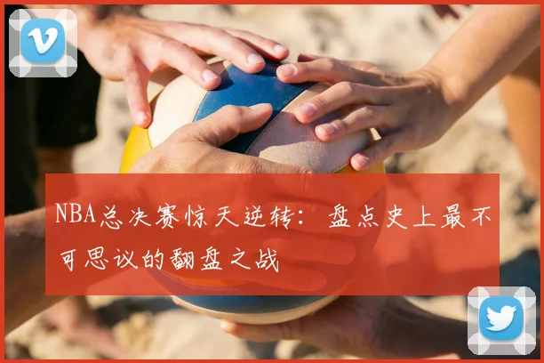 NBA总决赛惊天逆转：盘点史上最不可思议的翻盘之战