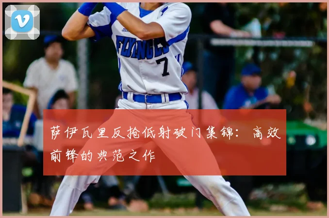 萨伊瓦里反抢低射破门集锦：高效前锋的典范之作