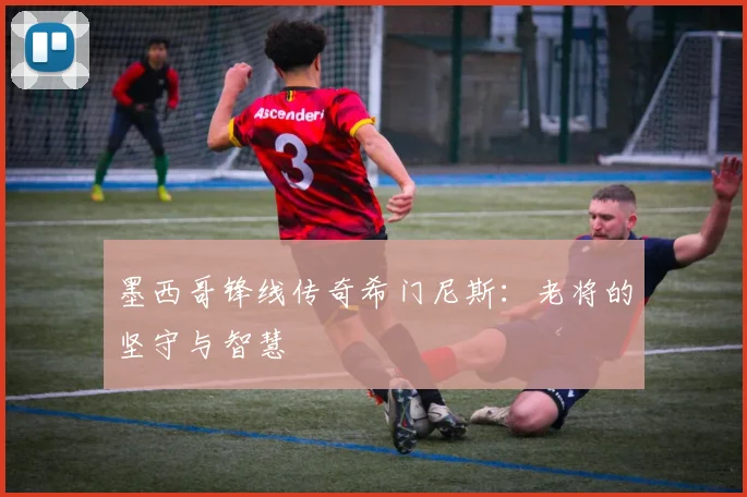 墨西哥锋线传奇希门尼斯：老将的坚守与智慧