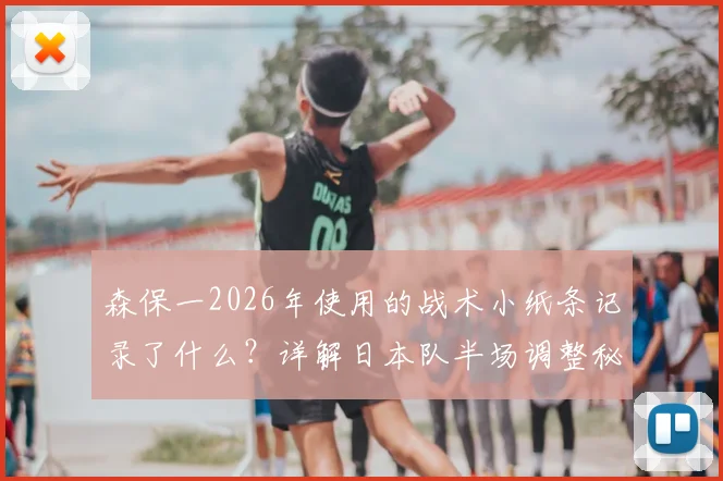 森保一2026年使用的战术小纸条记录了什么？详解日本队半场调整秘诀与教练笔记方法