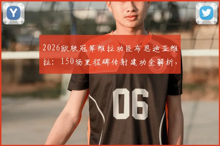2026欧联冠军维拉功臣布恩迪亚维拉：150场里程碑传射建功全解析，回顾维拉首冠征程