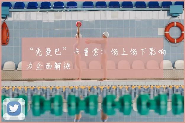 “秃曼巴”卡鲁索：场上场下影响力全面解读