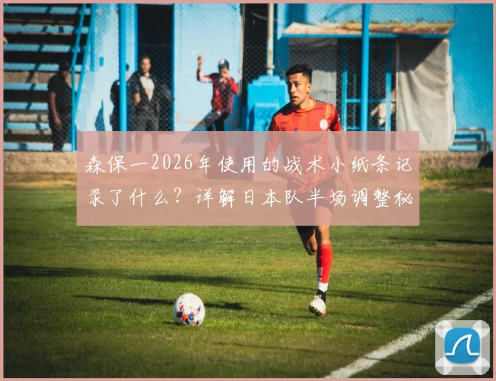 森保一2026年使用的战术小纸条记录了什么？详解日本队半场调整秘诀与教练笔记方法