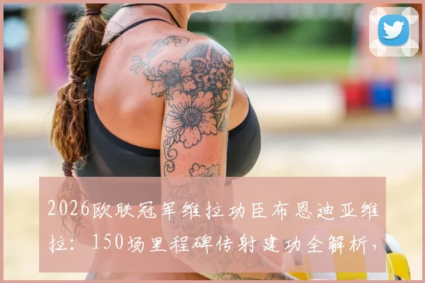 2026欧联冠军维拉功臣布恩迪亚维拉：150场里程碑传射建功全解析，回顾维拉首冠征程