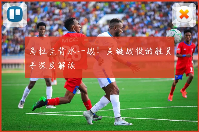 乌拉圭背水一战！关键战役的胜负手深度解读