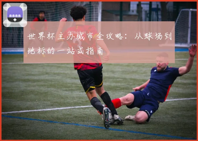 世界杯主办城市全攻略：从球场到地标的一站式指南